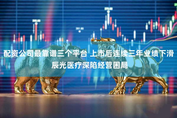 配资公司最靠谱三个平台 上市后连续三年业绩下滑 辰光医疗深陷经营困局