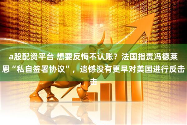 a股配资平台 想要反悔不认账？法国指责冯德莱恩“私自签署协议”，遗憾没有更早对美国进行反击