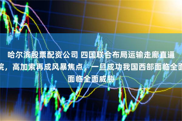 哈尔滨股票配资公司 四国联合布局运输走廊直逼俄后院，高加索再成风暴焦点，一旦成功我国西部面临全面威胁