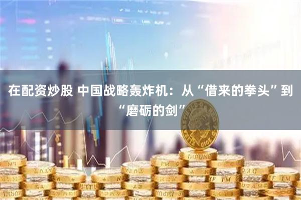 在配资炒股 中国战略轰炸机：从“借来的拳头”到“磨砺的剑”