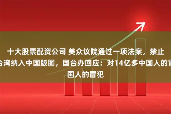 十大股票配资公司 美众议院通过一项法案，禁止将台湾纳入中国版图，国台办回应：对14亿多中国人的冒犯