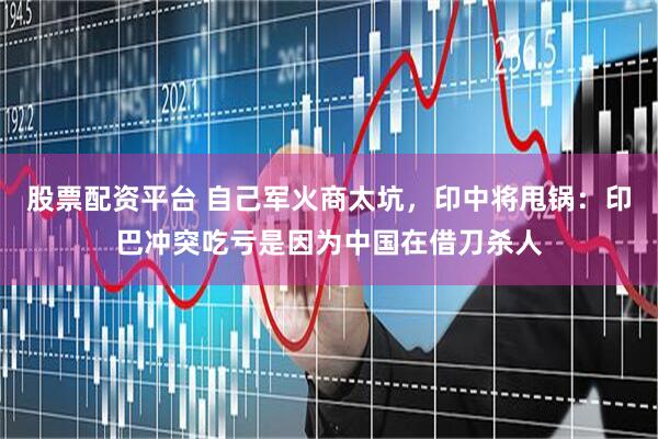 股票配资平台 自己军火商太坑，印中将甩锅：印巴冲突吃亏是因为中国在借刀杀人