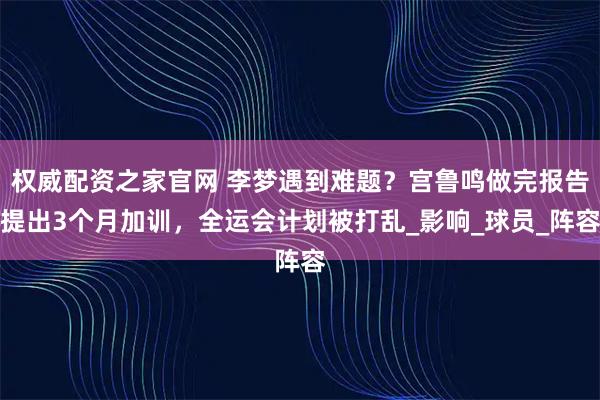 权威配资之家官网 李梦遇到难题？宫鲁鸣做完报告提出3个月加训，全运会计划被打乱_影响_球员_阵容