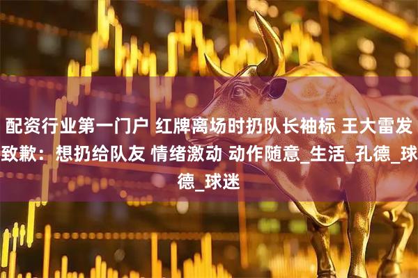 配资行业第一门户 红牌离场时扔队长袖标 王大雷发文致歉：想扔给队友 情绪激动 动作随意_生活_孔德_球迷