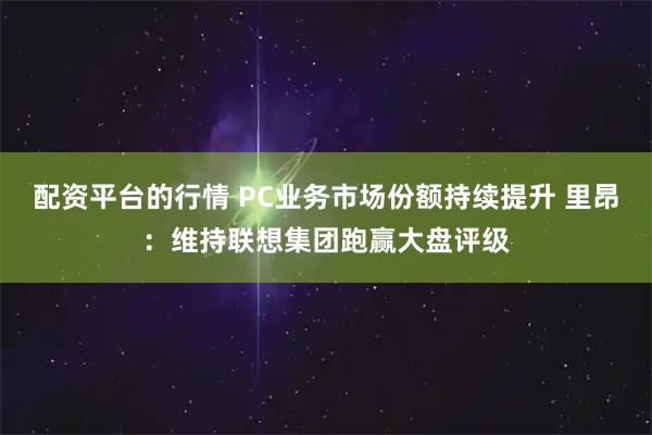 配资平台的行情 PC业务市场份额持续提升 里昂：维持联想集团跑赢大盘评级
