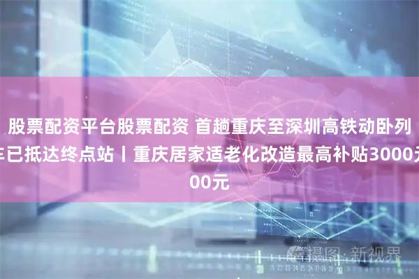 股票配资平台股票配资 首趟重庆至深圳高铁动卧列车已抵达终点站丨重庆居家适老化改造最高补贴3000元