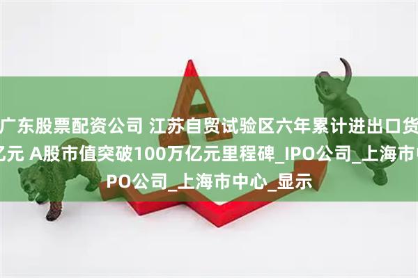 广东股票配资公司 江苏自贸试验区六年累计进出口货值超3万亿元 A股市值突破100万亿元里程碑_IPO公司_上海市中心_显示