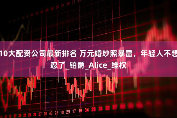 10大配资公司最新排名 万元婚纱照暴雷，年轻人不想忍了_铂爵_Alice_维权