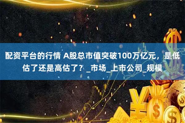 配资平台的行情 A股总市值突破100万亿元，是低估了还是高估了？_市场_上市公司_规模
