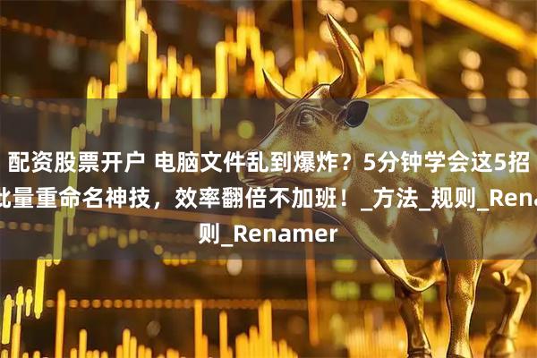 配资股票开户 电脑文件乱到爆炸？5分钟学会这5招PDF批量重命名神技，效率翻倍不加班！_方法_规则_Renamer