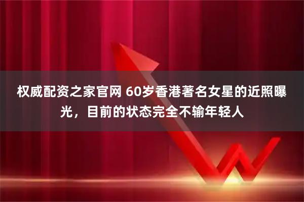 权威配资之家官网 60岁香港著名女星的近照曝光，目前的状态完全不输年轻人