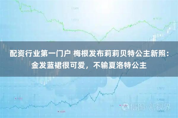 配资行业第一门户 梅根发布莉莉贝特公主新照：金发蓝裙很可爱，不输夏洛特公主